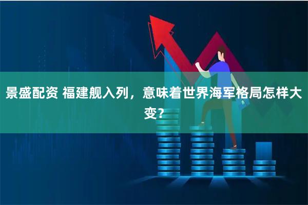 景盛配资 福建舰入列，意味着世界海军格局怎样大变？