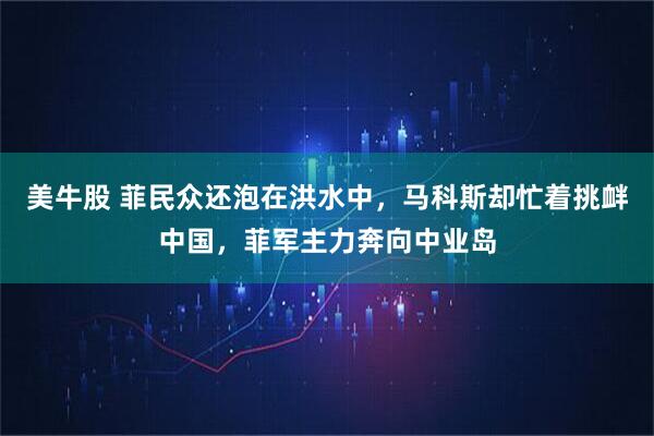 美牛股 菲民众还泡在洪水中，马科斯却忙着挑衅中国，菲军主力奔向中业岛