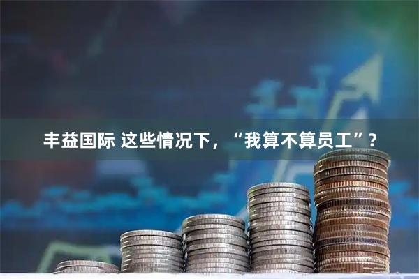 丰益国际 这些情况下，“我算不算员工”？