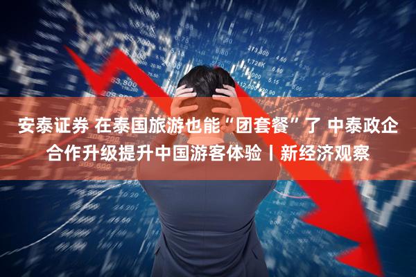 安泰证券 在泰国旅游也能“团套餐”了 中泰政企合作升级提升中国游客体验丨新经济观察