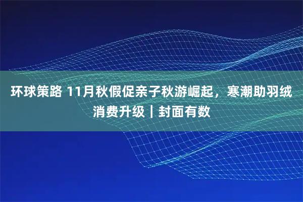 环球策路 11月秋假促亲子秋游崛起，寒潮助羽绒消费升级｜封面有数