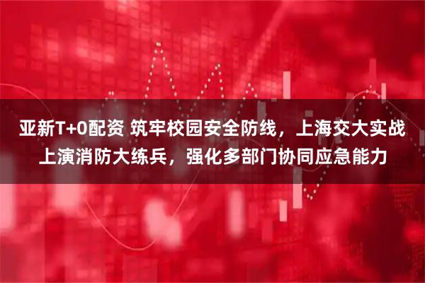 亚新T+0配资 筑牢校园安全防线，上海交大实战上演消防大练兵，强化多部门协同应急能力