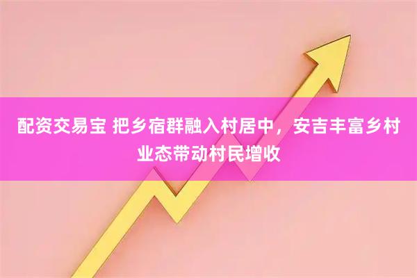 配资交易宝 把乡宿群融入村居中，安吉丰富乡村业态带动村民增收