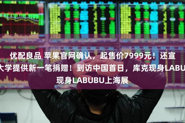 优配良品 苹果官网确认，起售价7999元！还宣布向清华大学提供新一笔捐赠！到访中国首日，库克现身LABUBU上海展