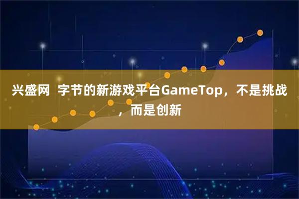 兴盛网  字节的新游戏平台GameTop，不是挑战，而是创新