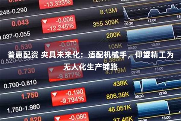 普惠配资 夹具未来化：适配机械手，仰望精工为无人化生产铺路