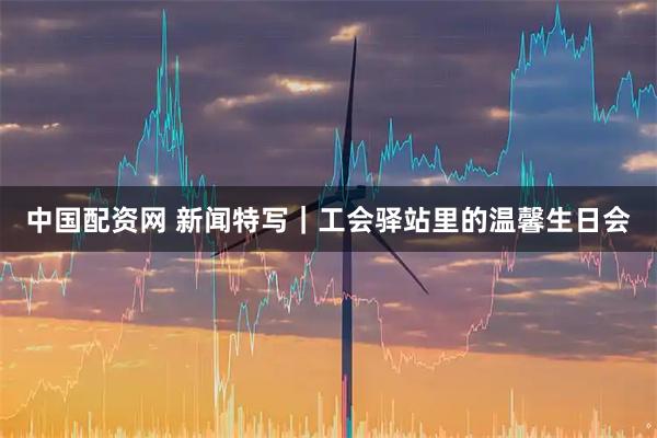 中国配资网 新闻特写｜工会驿站里的温馨生日会