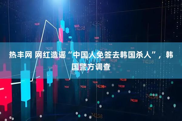 热丰网 网红造谣“中国人免签去韩国杀人”，韩国警方调查