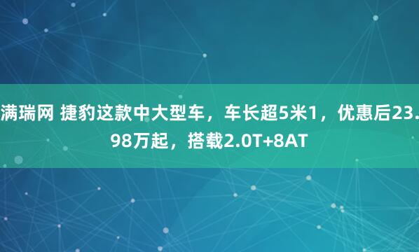 满瑞网 捷豹这款中大型车，车长超5米1，优惠后23.98万起，搭载2.0T+8AT