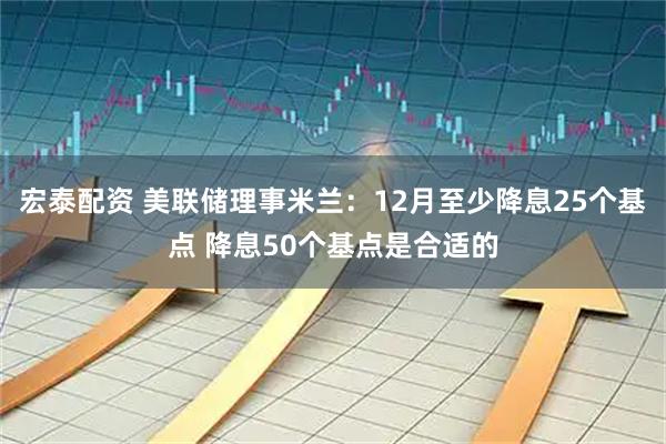 宏泰配资 美联储理事米兰：12月至少降息25个基点 降息50个基点是合适的