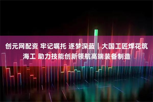 创元网配资 牢记嘱托 逐梦深蓝｜大国工匠焊花筑海工 助力技能创新领航高端装备制造