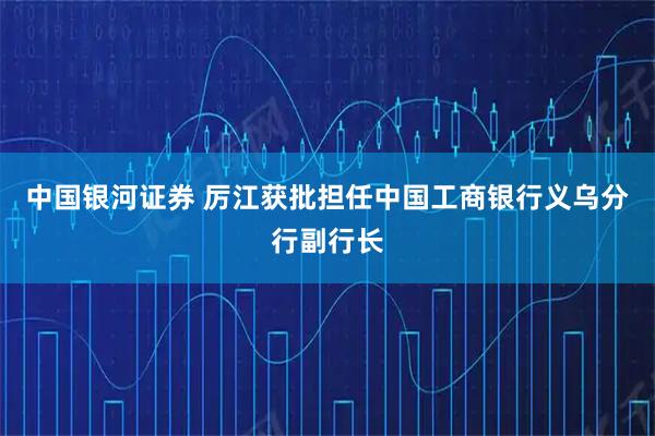 中国银河证券 厉江获批担任中国工商银行义乌分行副行长