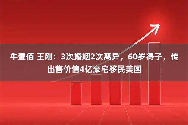 牛壹佰 王刚：3次婚姻2次离异，60岁得子，传出售价值4亿豪宅移民美国