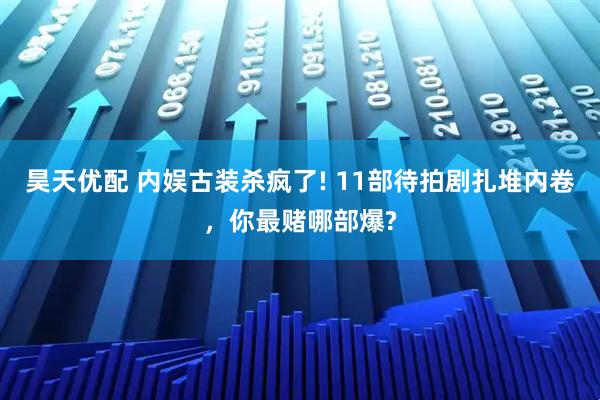 昊天优配 内娱古装杀疯了! 11部待拍剧扎堆内卷,你最赌哪部爆?
