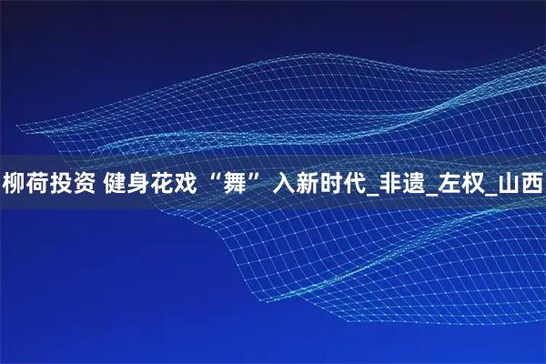 柳荷投资 健身花戏 “舞” 入新时代_非遗_左权_山西